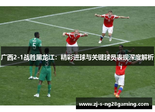 广西2-1战胜黑龙江:精彩进球与关键球员表现深度解析 广西2-1战胜黑龙江:精彩进球与关键球员表现深度解析