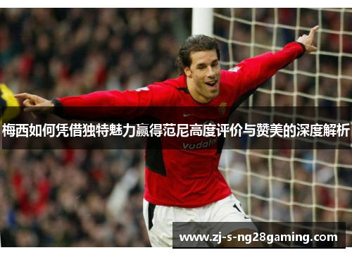 梅西如何凭借独特魅力赢得范尼高度评价与赞美的深度解析