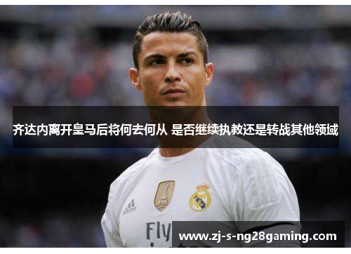 齐达内离开皇马后将何去何从 是否继续执教还是转战其他领域