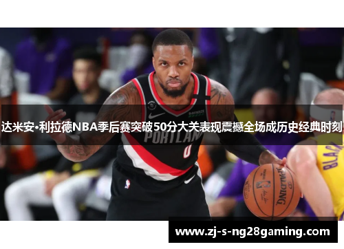 达米安·利拉德NBA季后赛突破50分大关表现震撼全场成历史经典时刻 达米安·利拉德NBA季后赛突破50分大关表现震撼全场成历史经典时刻
