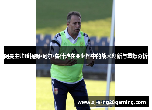 阿曼主帅哈提姆·阿尔·鲁什迪在亚洲杯中的战术创新与贡献分析