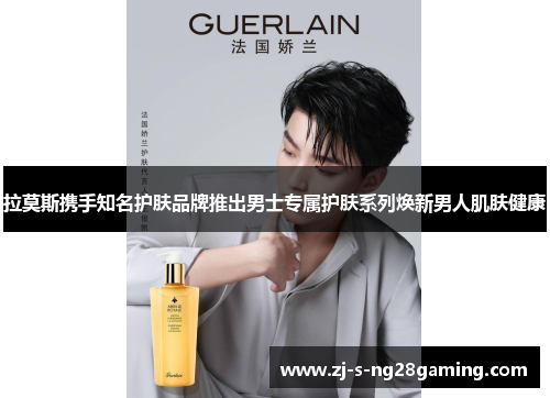 拉莫斯携手知名护肤品牌推出男士专属护肤系列焕新男人肌肤健康